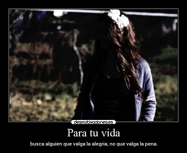Para tu vida - busca alguien que valga la alegria, no que valga la pena.