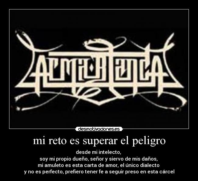 mi reto es superar el peligro - desde mi intelecto,
soy mi propio dueño, señor y siervo de mis daños,
mi amuleto es esta carta de amor, el único dialecto
y no es perfecto, prefiero tener fe a seguir preso en esta cárcel