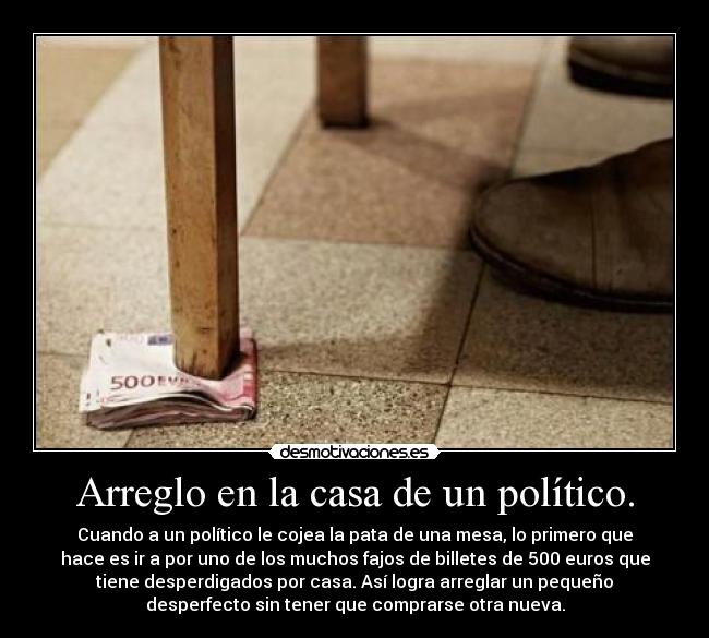 Arreglo en la casa de un político. - Cuando a un político le cojea la pata de una mesa, lo primero que
hace es ir a por uno de los muchos fajos de billetes de 500 euros que
tiene desperdigados por casa. Así logra arreglar un pequeño
desperfecto sin tener que comprarse otra nueva.
