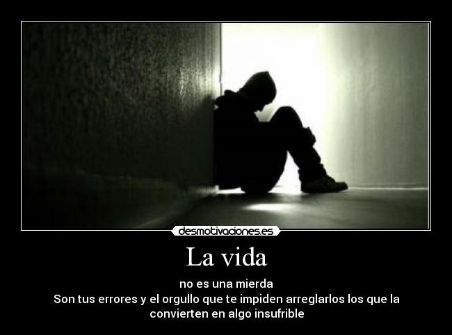 La vida - no es una mierda
Son tus errores y el orgullo que te impiden arreglarlos los que la
convierten en algo insufrible