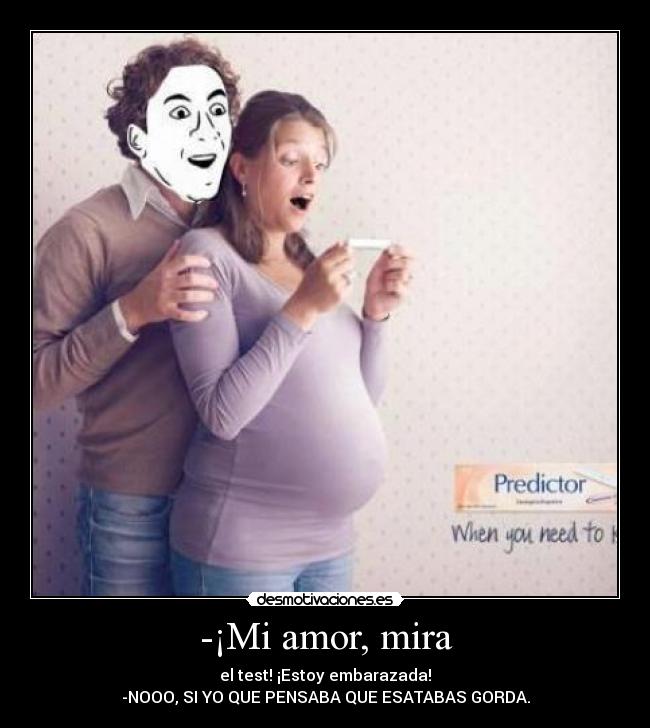 -¡Mi amor, mira - el test! ¡Estoy embarazada!
-NOOO, SI YO QUE PENSABA QUE ESATABAS GORDA.