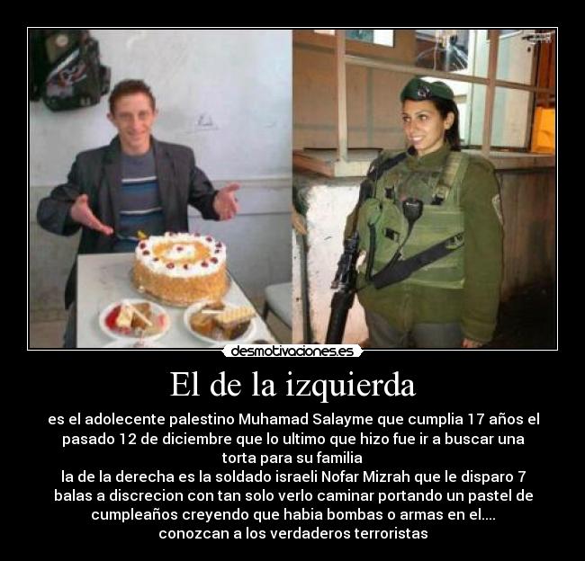 El de la izquierda - es el adolecente palestino Muhamad Salayme que cumplia 17 años el
pasado 12 de diciembre que lo ultimo que hizo fue ir a buscar una
torta para su familia
la de la derecha es la soldado israeli Nofar Mizrah que le disparo 7
balas a discrecion con tan solo verlo caminar portando un pastel de
cumpleaños creyendo que habia bombas o armas en el....
conozcan a los verdaderos terroristas