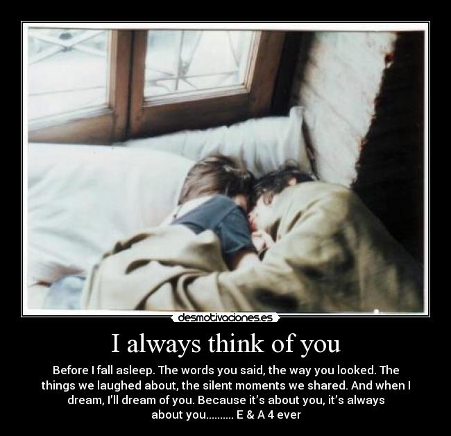 I always think of you - Before I fall asleep. The words you said, the way you looked. The
things we laughed about, the silent moments we shared. And when I
dream, I’ll dream of you. Because it’s about you, it’s always
about you.......... E & A 4 ever