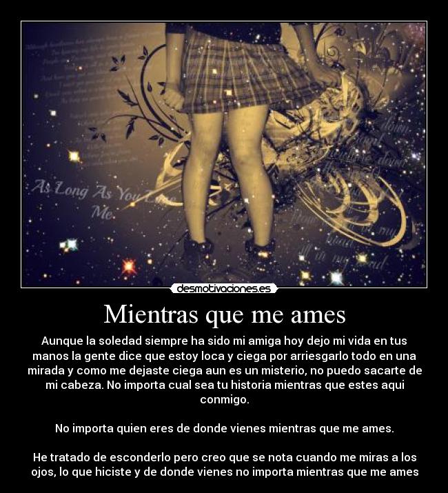 Mientras que me ames - Aunque la soledad siempre ha sido mi amiga hoy dejo mi vida en tus
manos la gente dice que estoy loca y ciega por arriesgarlo todo en una
mirada y como me dejaste ciega aun es un misterio, no puedo sacarte de
mi cabeza. No importa cual sea tu historia mientras que estes aqui
conmigo.

No importa quien eres de donde vienes mientras que me ames.

He tratado de esconderlo pero creo que se nota cuando me miras a los
ojos, lo que hiciste y de donde vienes no importa mientras que me ames