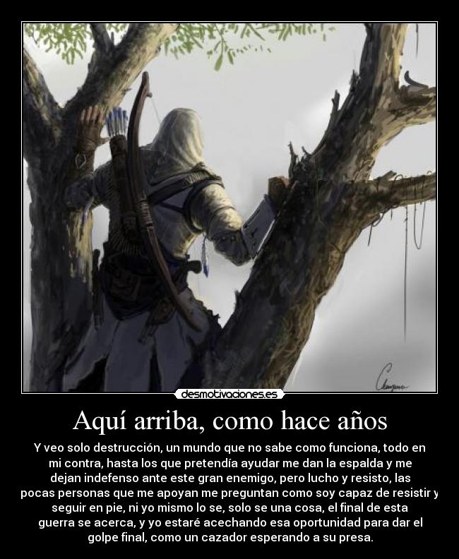 Aquí arriba, como hace años - Y veo solo destrucción, un mundo que no sabe como funciona, todo en
mi contra, hasta los que pretendía ayudar me dan la espalda y me
dejan indefenso ante este gran enemigo, pero lucho y resisto, las
pocas personas que me apoyan me preguntan como soy capaz de resistir y
seguir en pie, ni yo mismo lo se, solo se una cosa, el final de esta
guerra se acerca, y yo estaré acechando esa oportunidad para dar el
golpe final, como un cazador esperando a su presa.