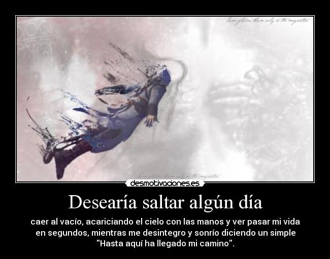 Desearía saltar algún día - caer al vacío, acariciando el cielo con las manos y ver pasar mi vida
en segundos, mientras me desintegro y sonrío diciendo un simple
Hasta aquí ha llegado mi camino.