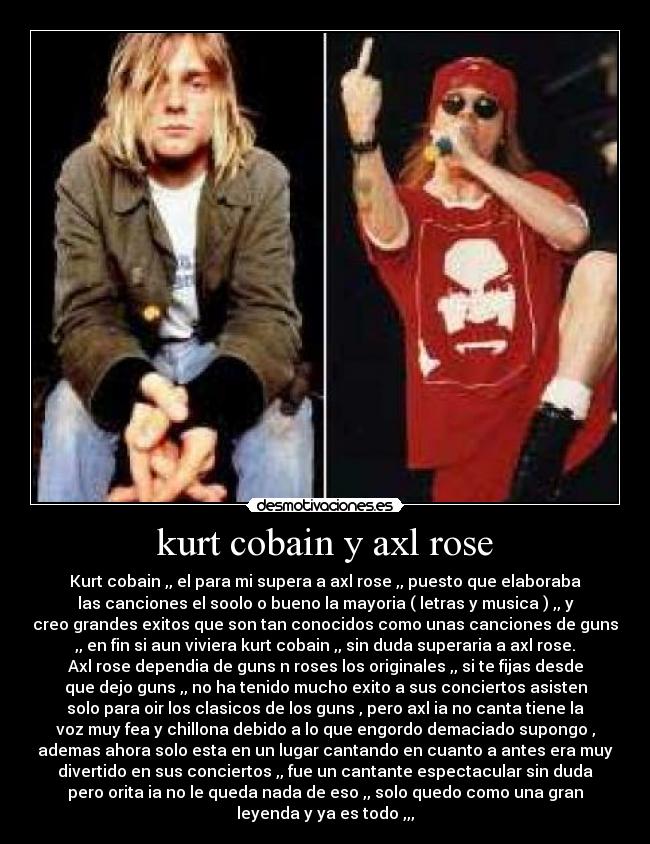 kurt cobain y axl rose - Kurt cobain ,, el para mi supera a axl rose ,, puesto que elaboraba
las canciones el soolo o bueno la mayoria ( letras y musica ) ,, y
creo grandes exitos que son tan conocidos como unas canciones de guns
,, en fin si aun viviera kurt cobain ,, sin duda superaria a axl rose.
Axl rose dependia de guns n roses los originales ,, si te fijas desde
que dejo guns ,, no ha tenido mucho exito a sus conciertos asisten
solo para oir los clasicos de los guns , pero axl ia no canta tiene la
voz muy fea y chillona debido a lo que engordo demaciado supongo ,
ademas ahora solo esta en un lugar cantando en cuanto a antes era muy
divertido en sus conciertos ,, fue un cantante espectacular sin duda
pero orita ia no le queda nada de eso ,, solo quedo como una gran
leyenda y ya es todo ,,,