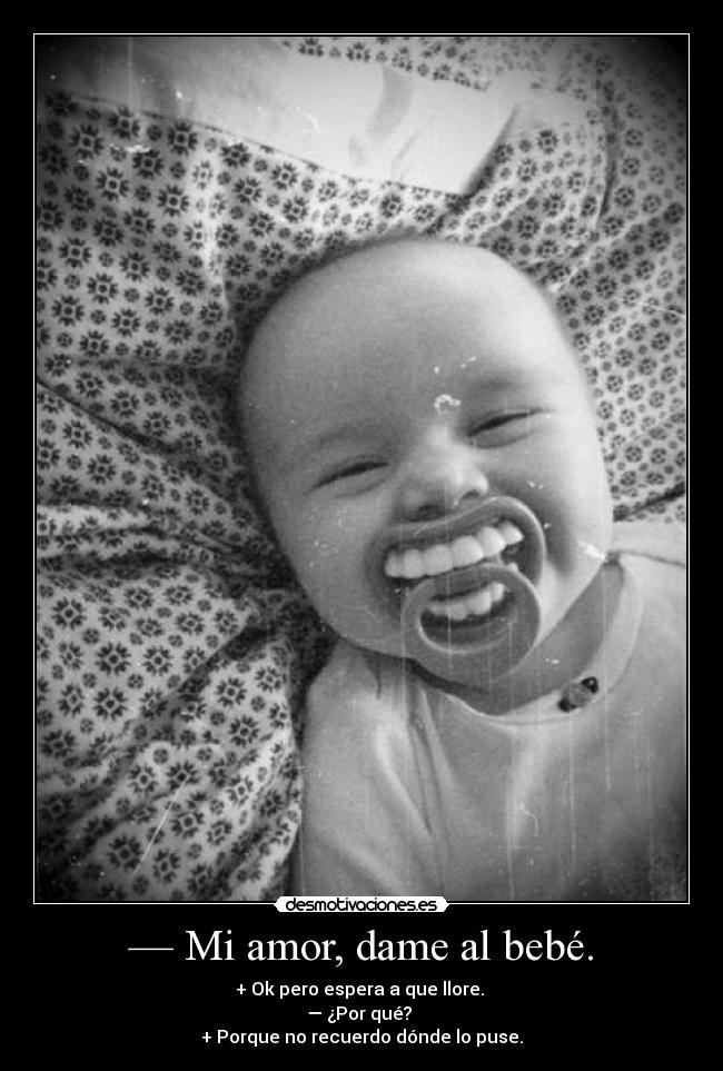 — Mi amor, dame al bebé. - + Ok pero espera a que llore.
— ¿Por qué?
+ Porque no recuerdo dónde lo puse.