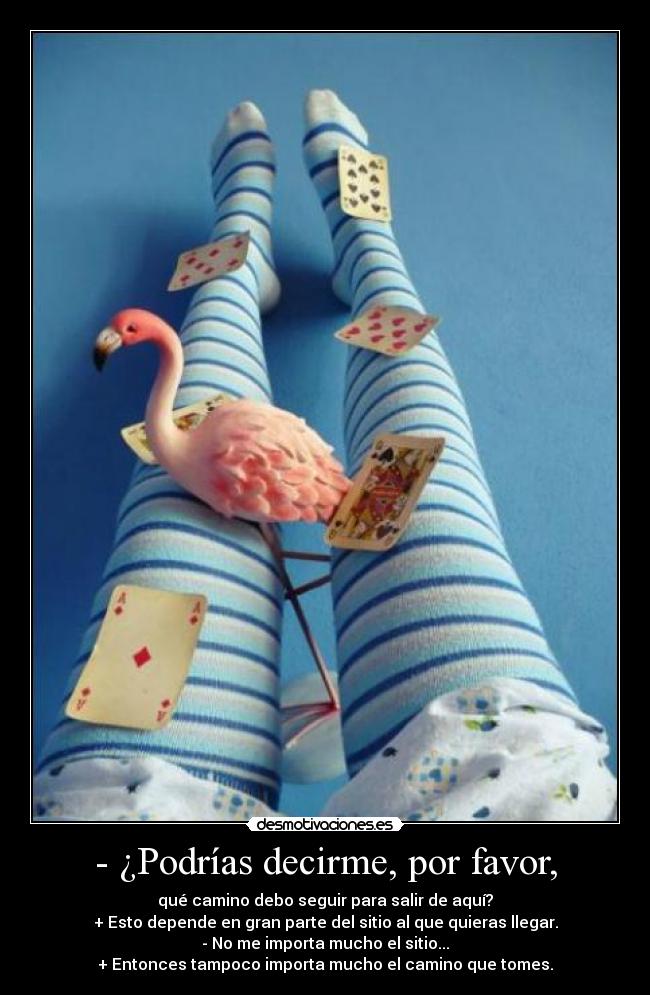- ¿Podrías decirme, por favor, - qué camino debo seguir para salir de aquí?
+ Esto depende en gran parte del sitio al que quieras llegar.
- No me importa mucho el sitio...
+ Entonces tampoco importa mucho el camino que tomes.