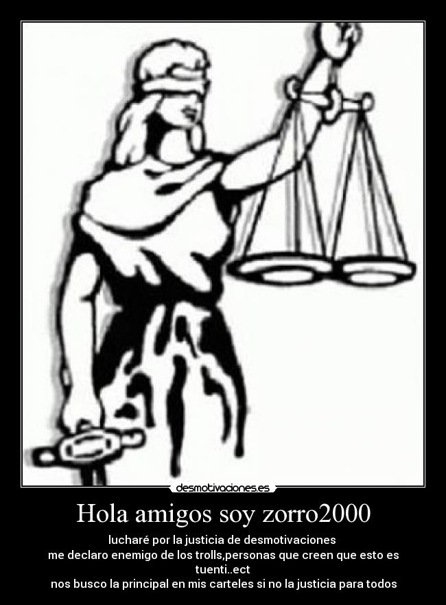 Hola amigos soy zorro2000 - lucharé por la justicia de desmotivaciones 
me declaro enemigo de los trolls,personas que creen que esto es tuenti..ect
nos busco la principal en mis carteles si no la justicia para todos