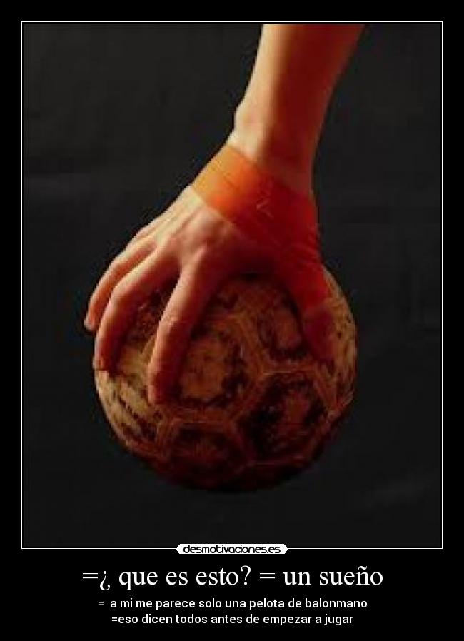 =¿ que es esto? = un sueño - = a mi me parece solo una pelota de balonmano
=eso dicen todos antes de empezar a jugar