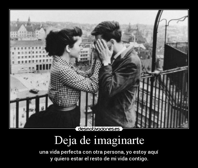 Deja de imaginarte - una vida perfecta con otra persona, yo estoy aquí 
y quiero estar el resto de mi vida contigo.
