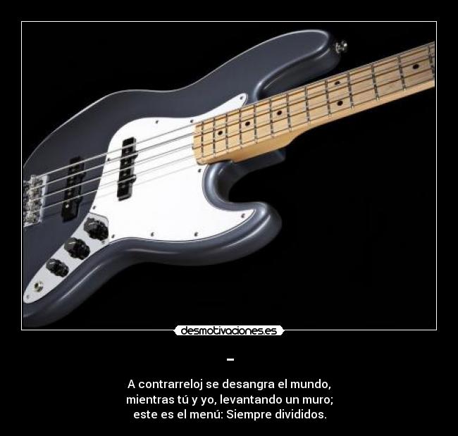 - - A contrarreloj se desangra el mundo,
mientras tú y yo, levantando un muro;
este es el menú: Siempre divididos.