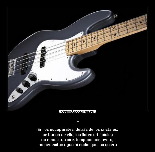 - - En los escaparates, detrás de los cristales,
se burlan de ella, las flores artificiales
no necesitan aire, tampoco primavera, 
no necesitan agua ni nadie que las quiera