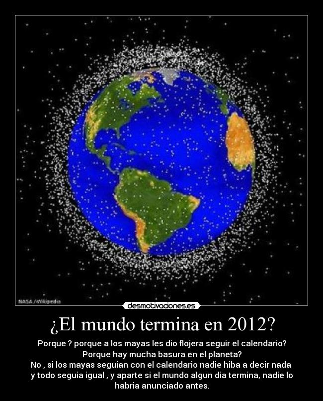 ¿El mundo termina en 2012? - Porque ? porque a los mayas les dio flojera seguir el calendario?
Porque hay mucha basura en el planeta?
No , si los mayas seguian con el calendario nadie hiba a decir nada 
y todo seguia igual , y aparte si el mundo algun dia termina, nadie lo
habria anunciado antes.