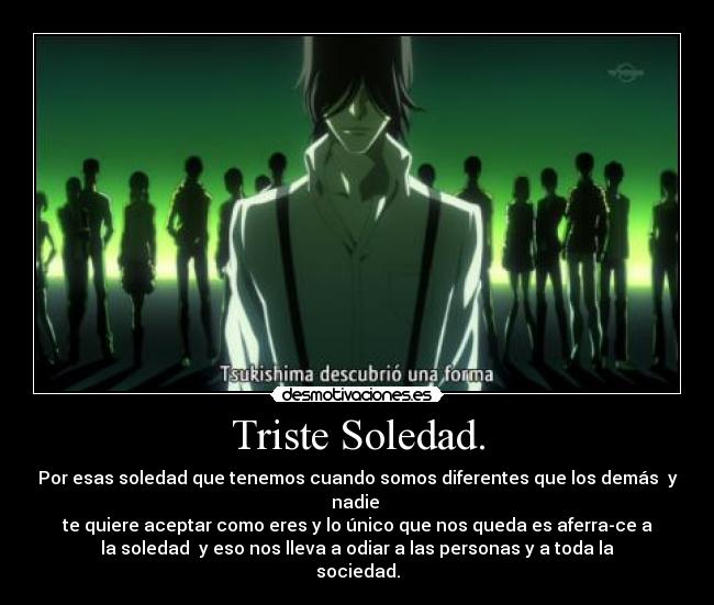 Triste Soledad. - Por esas soledad que tenemos cuando somos diferentes que los demás y
nadie
te quiere aceptar como eres y lo único que nos queda es aferra-ce a
la soledad y eso nos lleva a odiar a las personas y a toda la
sociedad.