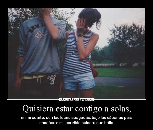 Quisiera estar contigo a solas, - en mi cuarto, con las luces apagadas, bajo las sábanas para
enseñarte mi increíble pulsera que brilla.