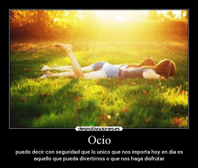 Ocio - puedo decir con seguridad que lo unico que nos importa hoy en dia es
aquello que pueda divertirnos o que nos haga disfrutar