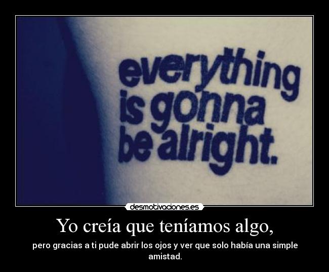 Yo creía que teníamos algo, - pero gracias a ti pude abrir los ojos y ver que solo había una simple amistad.