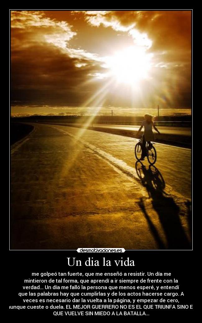Un dia la vida - me golpeó tan fuerte, que me enseñó a resistir. Un día me
mintieron de tal forma, que aprendí a ir siempre de frente con la
verdad... Un día me falló la persona que menos esperé, y entendí
que las palabras hay que cumplirlas y de los actos hacerse cargo. A
veces es necesario dar la vuelta a la página, y empezar de cero,
aunque cueste o duela. EL MEJOR GUERRERO NO ES EL QUE TRIUNFA SINO EL
QUE VUELVE SIN MIEDO A LA BATALLA...