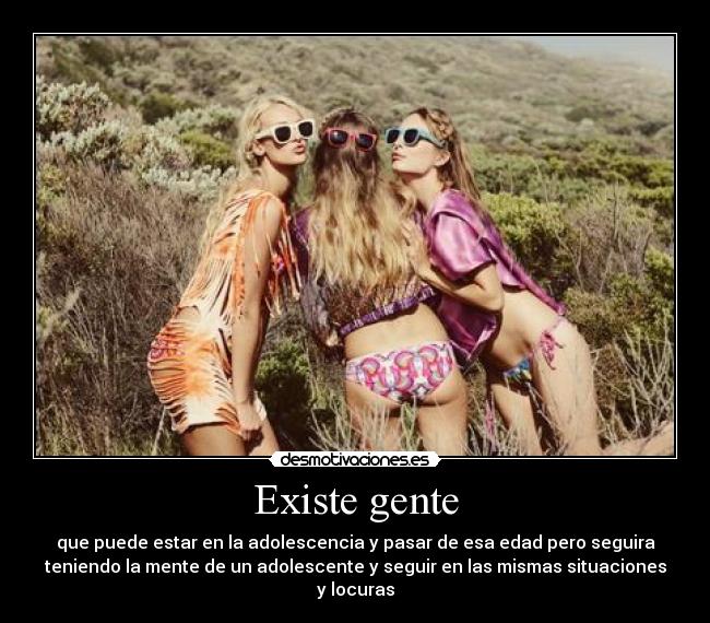 Existe gente - que puede estar en la adolescencia y pasar de esa edad pero seguira
teniendo la mente de un adolescente y seguir en las mismas situaciones
y locuras