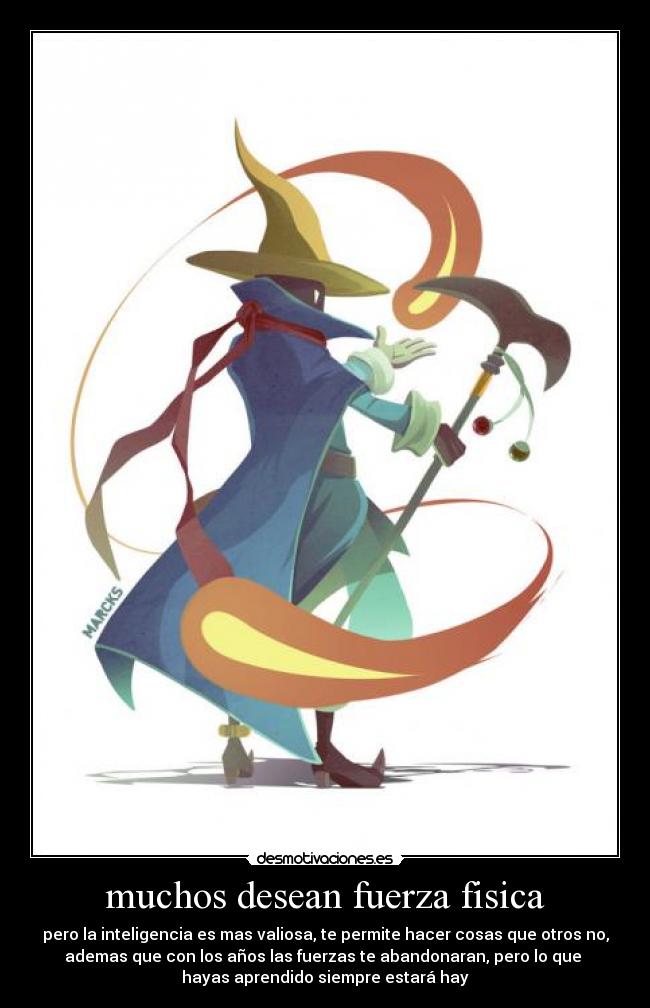 muchos desean fuerza fisica - pero la inteligencia es mas valiosa, te permite hacer cosas que otros no,
ademas que con los años las fuerzas te abandonaran, pero lo que
hayas aprendido siempre estará hay