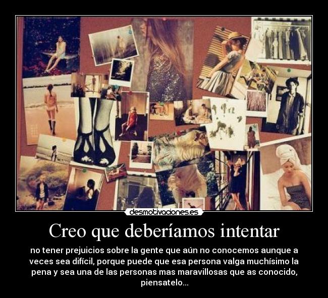 Creo que deberíamos intentar - no tener prejuicios sobre la gente que aún no conocemos aunque a
veces sea difícil, porque puede que esa persona valga muchísimo la
pena y sea una de las personas mas maravillosas que as conocido,
piensatelo...