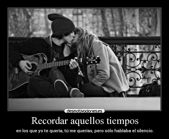Recordar aquellos tiempos - en los que yo te quería, tú me querías, pero sólo hablaba el silencio.