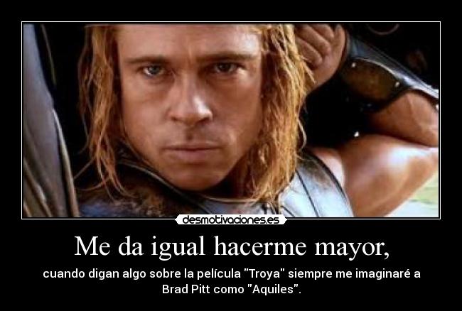 Me da igual hacerme mayor, - cuando digan algo sobre la película Troya siempre me imaginaré a
Brad Pitt como Aquiles.