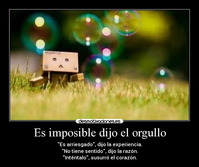 Es imposible dijo el orgullo - Es arriesgado, dijo la experiencia.
No tiene sentido, dijo la razón.
Inténtalo, susurró el corazón.