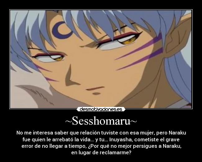 ~Sesshomaru~ - No me interesa saber que relación tuviste con esa mujer, pero Naraku
fue quien le arrebató la vida... y tu... Inuyasha, cometiste el grave
error de no llegar a tiempo, ¿Por qué no mejor persigues a Naraku,
en lugar de reclamarme?