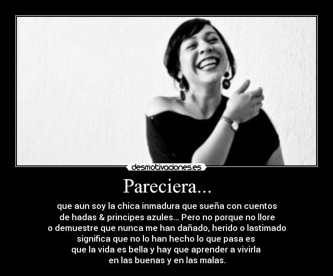 Pareciera... - que aun soy la chica inmadura que sueña con cuentos
de hadas & principes azules... Pero no porque no llore
o demuestre que nunca me han dañado, herido o lastimado
significa que no lo han hecho lo que pasa es
que la vida es bella y hay que aprender a vivirla
en las buenas y en las malas.
