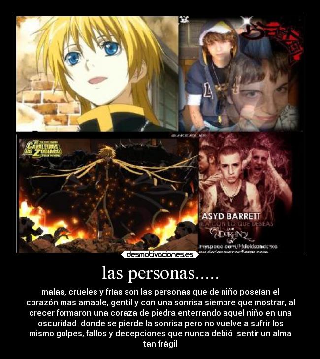 las personas..... - malas, crueles y frías son las personas que de niño poseían el
corazón mas amable, gentil y con una sonrisa siempre que mostrar, al
crecer formaron una coraza de piedra enterrando aquel niño en una
oscuridad donde se pierde la sonrisa pero no vuelve a sufrir los
mismo golpes, fallos y decepciones que nunca debió sentir un alma
tan frágil