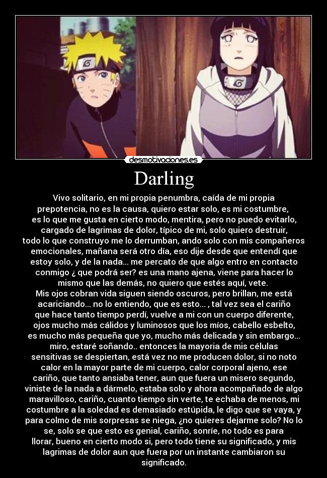 Darling - Vivo solitario, en mi propia penumbra, caída de mi propia
prepotencia, no es la causa, quiero estar solo, es mi costumbre, 
es lo que me gusta en cierto modo, mentira, pero no puedo evitarlo,
cargado de lagrimas de dolor, típico de mi, solo quiero destruir,
todo lo que construyo me lo derrumban, ando solo con mis compañeros
emocionales, mañana será otro día, eso dije desde que entendí que
estoy solo, y de la nada... me percato de que algo entro en contacto
conmigo ¿ que podrá ser? es una mano ajena, viene para hacer lo
mismo que las demás, no quiero que estés aquí, vete. 
Mis ojos cobran vida siguen siendo oscuros, pero brillan, me está
acariciando... no lo entiendo, que es esto... , tal vez sea el cariño
que hace tanto tiempo perdí, vuelve a mi con un cuerpo diferente,
ojos mucho más cálidos y luminosos que los míos, cabello esbelto,
es mucho más pequeña que yo, mucho más delicada y sin embargo...
miro, estaré soñando.. entonces la mayoria de mis células
sensitivas se despiertan, está vez no me producen dolor, si no noto
calor en la mayor parte de mi cuerpo, calor corporal ajeno, ese
cariño, que tanto ansiaba tener, aun que fuera un misero segundo,
viniste de la nada a dármelo, estaba solo y ahora acompañado de algo
maravilloso, cariño, cuanto tiempo sin verte, te echaba de menos, mi
costumbre a la soledad es demasiado estúpida, le digo que se vaya, y
para colmo de mis sorpresas se niega, ¿no quieres dejarme solo? No lo
se, solo se que esto es genial, cariño, sonríe, no todo es para
llorar, bueno en cierto modo si, pero todo tiene su significado, y mis
lagrimas de dolor aun que fuera por un instante cambiaron su
significado.