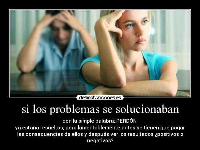 si los problemas se solucionaban - con la simple palabra: PERDÓN
ya estaría resueltos, pero lamentablemente antes se tienen que pagar
las consecuencias de ellos y después ver los resultados ¿positivos o
negativos?