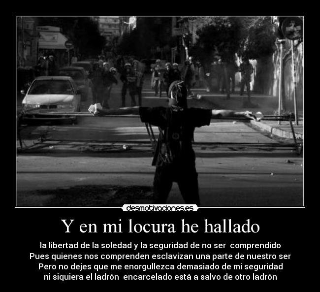 Y en mi locura he hallado - la libertad de la soledad y la seguridad de no ser  comprendido
Pues quienes nos comprenden esclavizan una parte de nuestro ser
Pero no dejes que me enorgullezca demasiado de mi seguridad
ni siquiera el ladrón  encarcelado está a salvo de otro ladrón
