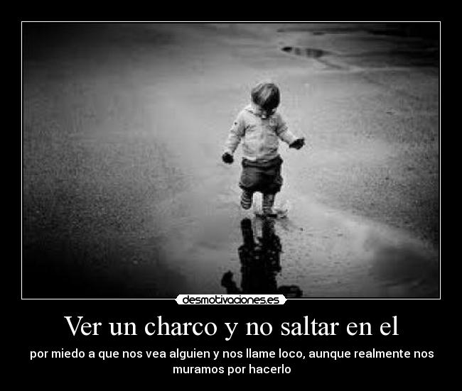 Ver un charco y no saltar en el - por miedo a que nos vea alguien y nos llame loco, aunque realmente nos
muramos por hacerlo