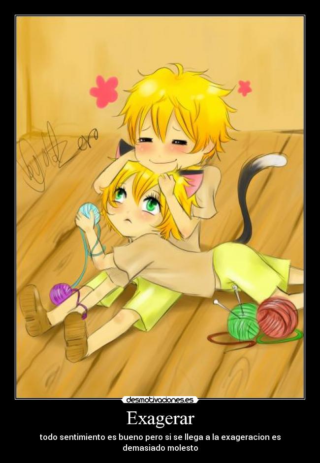 Exagerar - todo sentimiento es bueno pero si se llega a la exageracion es demasiado molesto
