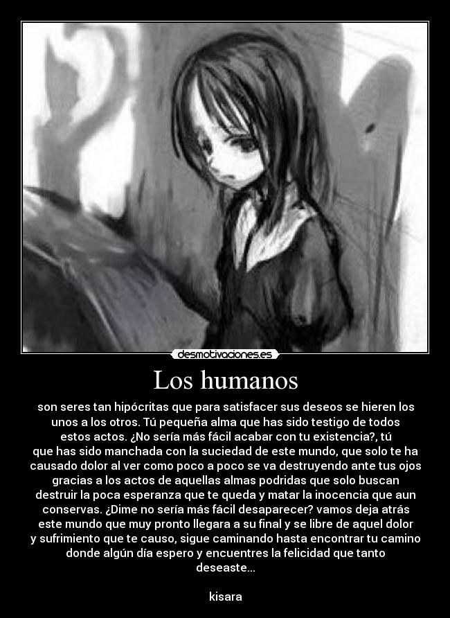 Los humanos - son seres tan hipócritas que para satisfacer sus deseos se hieren los
unos a los otros. Tú pequeña alma que has sido testigo de todos
estos actos. ¿No sería más fácil acabar con tu existencia?, tú
que has sido manchada con la suciedad de este mundo, que solo te ha
causado dolor al ver como poco a poco se va destruyendo ante tus ojos
gracias a los actos de aquellas almas podridas que solo buscan
destruir la poca esperanza que te queda y matar la inocencia que aun
conservas. ¿Dime no sería más fácil desaparecer? vamos deja atrás
este mundo que muy pronto llegara a su final y se libre de aquel dolor
y sufrimiento que te causo, sigue caminando hasta encontrar tu camino
donde algún día espero y encuentres la felicidad que tanto
deseaste...

kisara