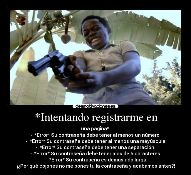 *Intentando registrarme en - una página* 
-  *Error* Su contraseña debe tener al menos un número 
-  *Error* Su contraseña debe tener al menos una mayúscula
-  *Error* Su contraseña debe tener una separación 
-  *Error* Su contraseña debe tener más de 5 caracteres 
-  *Error* Su contraseña es demasiado larga
¡¿Por qué cojones no me pones tu la contraseña y acabamos antes?!