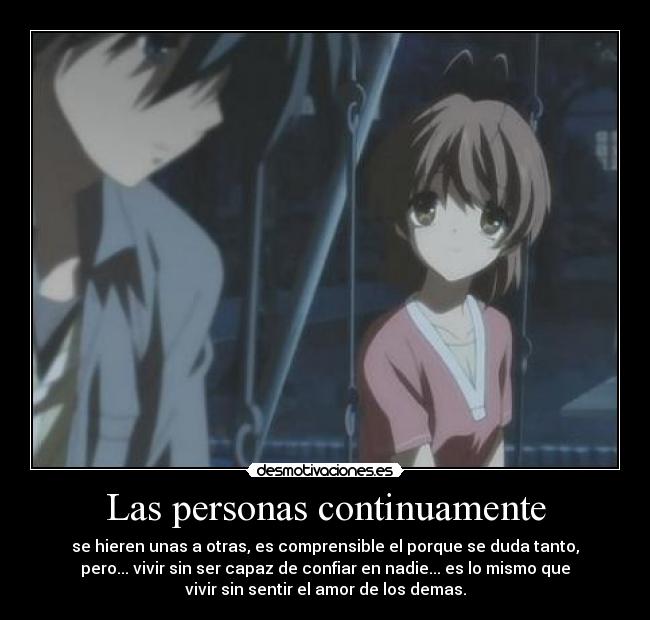 Las personas continuamente - se hieren unas a otras, es comprensible el porque se duda tanto,
pero... vivir sin ser capaz de confiar en nadie... es lo mismo que
vivir sin sentir el amor de los demas.