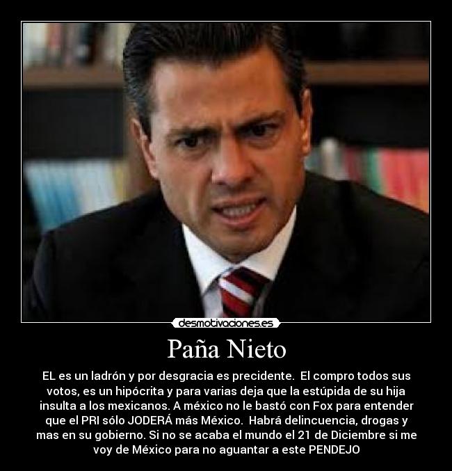 Paña Nieto - EL es un ladrón y por desgracia es precidente.  El compro todos sus
votos, es un hipócrita y para varias deja que la estúpida de su hija
insulta a los mexicanos. A méxico no le bastó con Fox para entender
que el PRI sólo JODERÁ más México.  Habrá delincuencia, drogas y
mas en su gobierno. Si no se acaba el mundo el 21 de Diciembre si me
voy de México para no aguantar a este PENDEJO