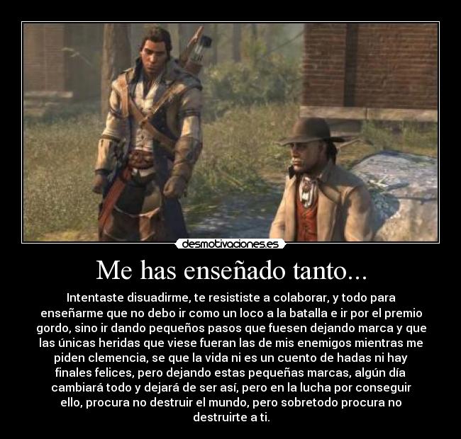 Me has enseñado tanto... - Intentaste disuadirme, te resististe a colaborar, y todo para
enseñarme que no debo ir como un loco a la batalla e ir por el premio
gordo, sino ir dando pequeños pasos que fuesen dejando marca y que
las únicas heridas que viese fueran las de mis enemigos mientras me
piden clemencia, se que la vida ni es un cuento de hadas ni hay
finales felices, pero dejando estas pequeñas marcas, algún día
cambiará todo y dejará de ser así, pero en la lucha por conseguir
ello, procura no destruir el mundo, pero sobretodo procura no
destruirte a ti.