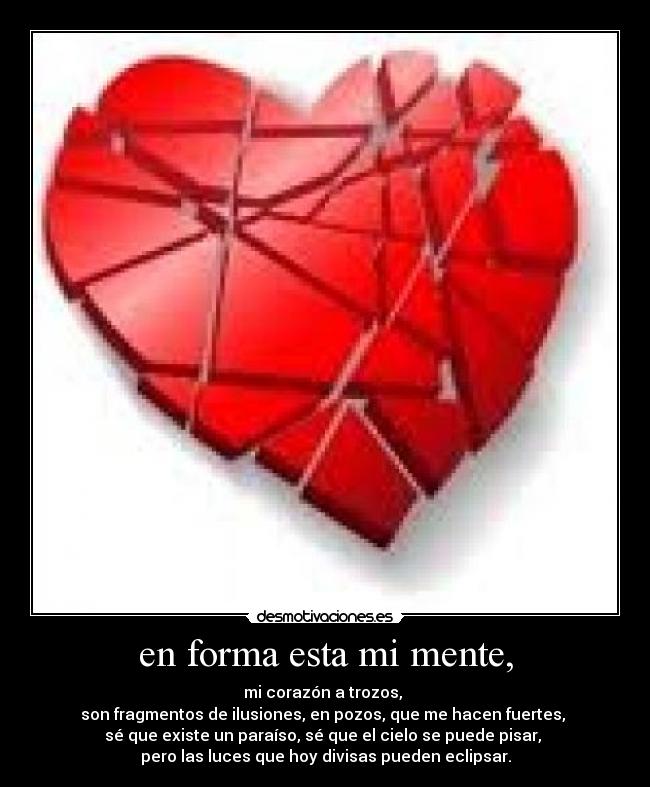en forma esta mi mente, - mi corazón a trozos,
son fragmentos de ilusiones, en pozos, que me hacen fuertes,
sé que existe un paraíso, sé que el cielo se puede pisar,
pero las luces que hoy divisas pueden eclipsar.