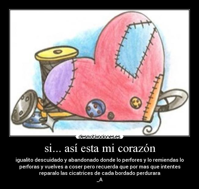 si... así esta mi corazón - igualito descuidado y abandonado donde lo perfores y lo remiendas lo
perforas y vuelves a coser pero recuerda que por mas que intentes
reparalo las cicatrices de cada bordado perdurara
_A