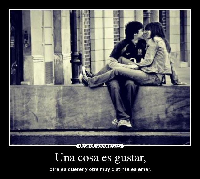 Una cosa es gustar, - otra es querer y otra muy distinta es amar.