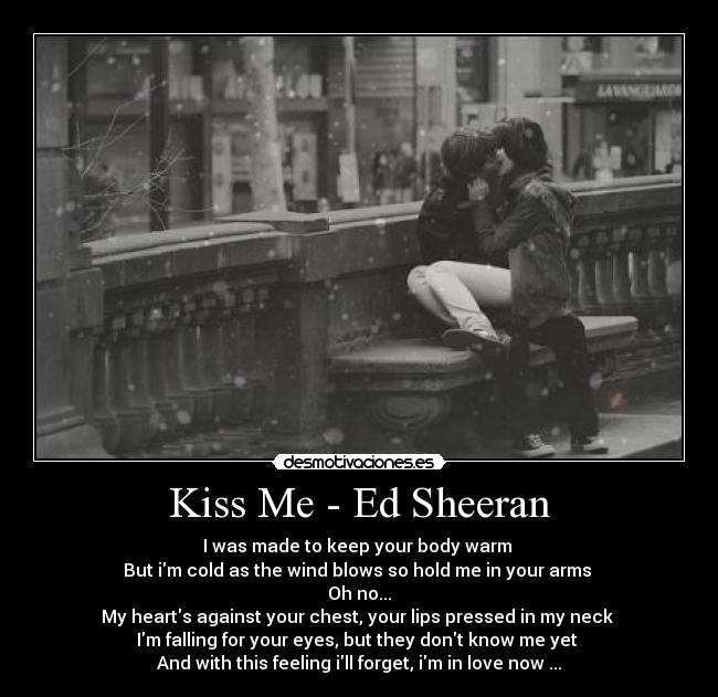 Kiss Me - Ed Sheeran - I was made to keep your body warm 
But im cold as the wind blows so hold me in your arms 
Oh no...
My hearts against your chest, your lips pressed in my neck 
Im falling for your eyes, but they dont know me yet 
And with this feeling ill forget, im in love now ...