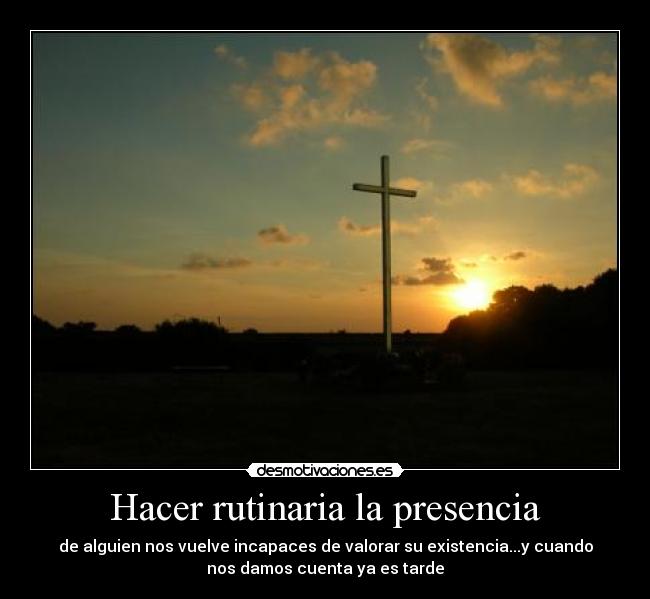 Hacer rutinaria la presencia - de alguien nos vuelve incapaces de valorar su existencia...y cuando
nos damos cuenta ya es tarde