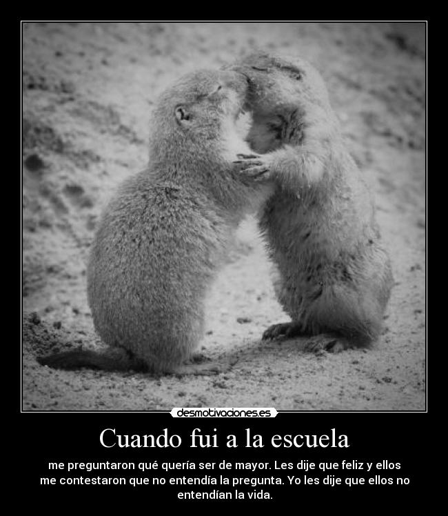 Cuando fui a la escuela - me preguntaron qué quería ser de mayor. Les dije que feliz y ellos
me contestaron que no entendía la pregunta. Yo les dije que ellos no
entendían la vida.