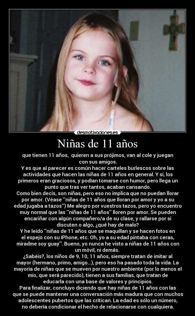 Niñas de 11 años - que tienen 11 años, quieren a sus prójimos, van al cole y juegan
con sus amigos.
Y es que al parecer es común hacer carteles burlescos sobre las
actividades que hacen las niñas de 11 años en general. Y sí, los
primeros eran graciosos, y podían tomarse con humor, pero llega un
punto que tras ver tantos, acaban cansando.
Como bien decís, son niñas, pero eso no implica que no puedan llorar
por amor. (Véase niñas de 11 años que lloran por amor y yo a su
edad jugaba a tazos) Me alegro por vuestros tazos, pero yo encuentro
muy normal que las niñas de 11 años lloren por amor. Se pueden
encariñar con algún compañero/a de su clase, y rallarse por si
discuten o algo, ¿qué hay de malo?
Y he leído niñas de 11 años que se maquillan y se hacen fotos en
el espejo con su IPhone, etc. Oh, yo a su edad pintaba con ceras,
miradme soy guay. Bueno, yo nunca he visto a niñas de 11 años con
un móvil, ni demás.
¿Sabéis?, los niños de 9, 10, 11 años, siempre tratan de imitar al
mayor (hermano, primo, amigo...), pero eso ha pasado toda la vida. La
mayoría de niñas que se mueven por nuestro ambiente (por lo menos el
mío, que será parecido), tienen a sus familias, que tratan de
educarla con una base de valores y principios.
Para finalizar, concluyo diciendo que hay niñas de 11 años con las
que se puede mantener una conversación más madura que con muchos
adolescentes pubertos que las critican. La edad es sólo un número,
no debería condicionar el hecho de relacionarse con cualquiera.